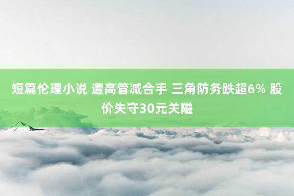 短篇伦理小说 遭高管减合手 三角防务跌超6% 股价失守30元关隘