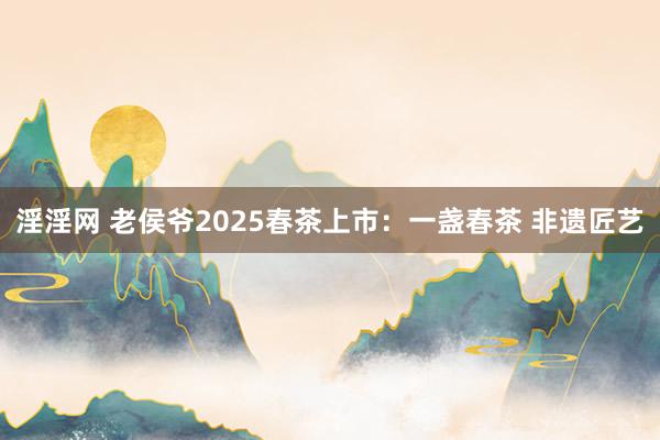 淫淫网 老侯爷2025春茶上市：一盏春茶 非遗匠艺