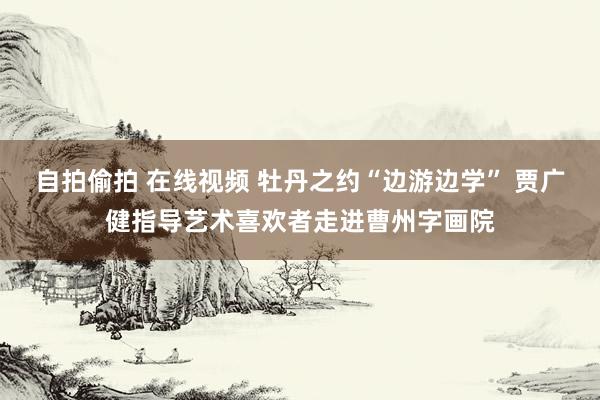 自拍偷拍 在线视频 牡丹之约“边游边学” 贾广健指导艺术喜欢者走进曹州字画院
