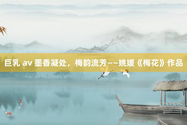 巨乳 av 墨香凝处，梅韵流芳——姚媛《梅花》作品