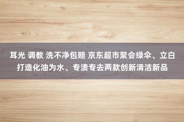 耳光 调教 洗不净包赔 京东超市聚会绿伞、立白打造化油为水、专渍专去两款创新清洁新品