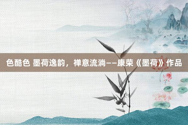 色酷色 墨荷逸韵，禅意流淌——康荣《墨荷》作品
