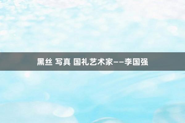 黑丝 写真 国礼艺术家——李国强