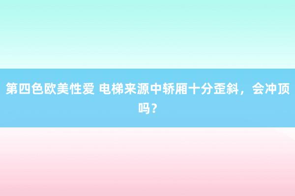第四色欧美性爱 电梯来源中轿厢十分歪斜，会冲顶吗？