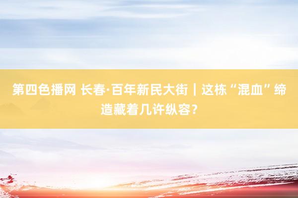 第四色播网 长春·百年新民大街｜这栋“混血”缔造藏着几许纵容？