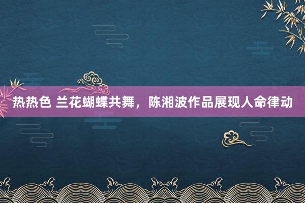 热热色 兰花蝴蝶共舞，陈湘波作品展现人命律动