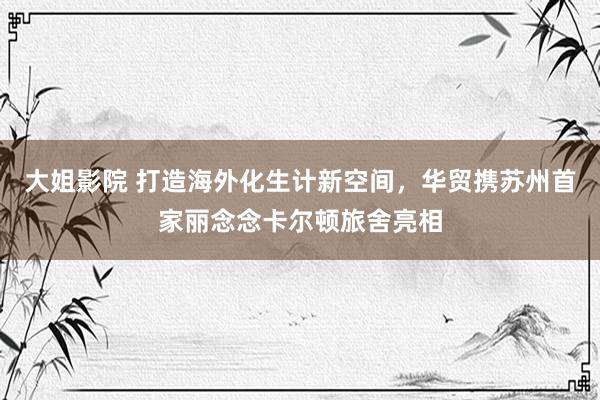 大姐影院 打造海外化生计新空间，华贸携苏州首家丽念念卡尔顿旅舍亮相