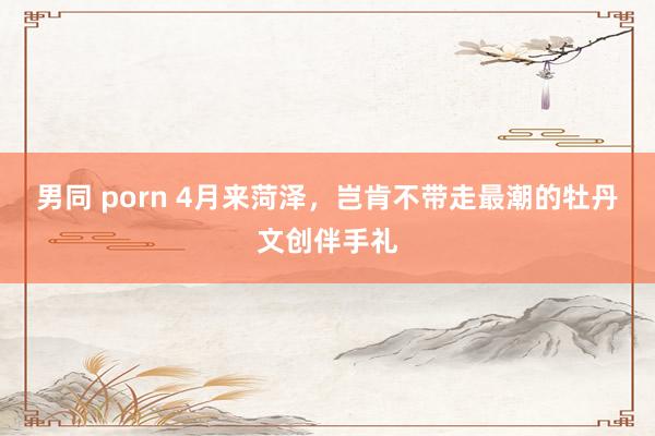 男同 porn 4月来菏泽，岂肯不带走最潮的牡丹文创伴手礼