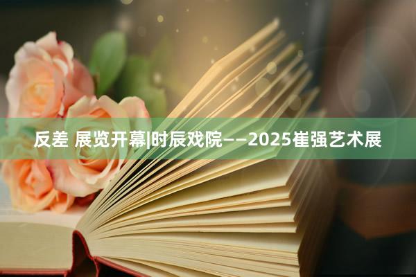 反差 展览开幕|时辰戏院——2025崔强艺术展