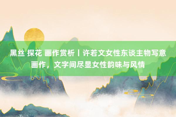 黑丝 探花 画作赏析丨许若文女性东谈主物写意画作，文字间尽显女性韵味与风情