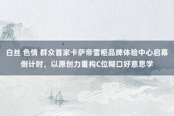 白丝 色情 群众首家卡萨帝雪柜品牌体验中心启幕倒计时，以原创力重构C位糊口好意思学