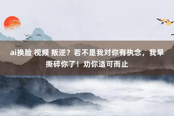ai换脸 视频 叛逆？若不是我对你有执念，我早撕碎你了！劝你适可而止