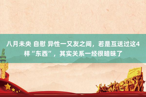 八月未央 自慰 异性一又友之间，若是互送过这4样“东西”，其实关系一经很暗昧了