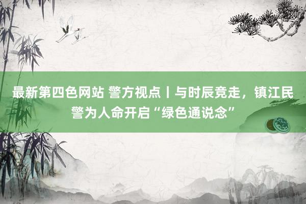 最新第四色网站 警方视点丨与时辰竞走，镇江民警为人命开启“绿色通说念”