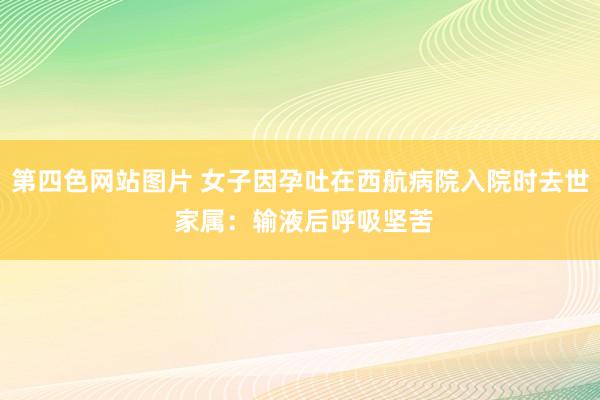 第四色网站图片 女子因孕吐在西航病院入院时去世 家属：输液后呼吸坚苦