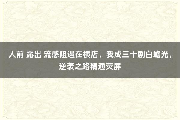 人前 露出 流感阻遏在横店，我成三十剧白蟾光，逆袭之路精通荧屏