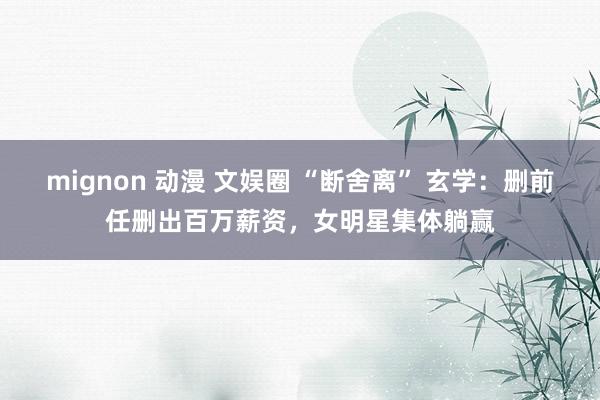 mignon 动漫 文娱圈 “断舍离” 玄学：删前任删出百万薪资，女明星集体躺赢