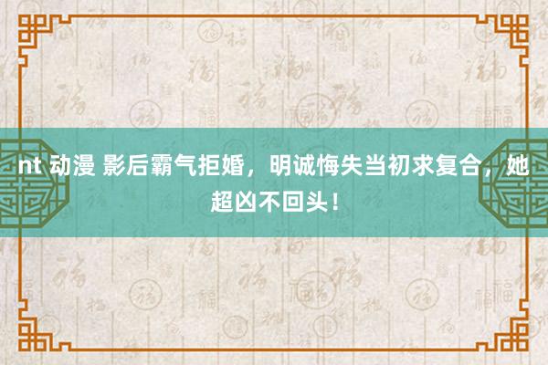 nt 动漫 影后霸气拒婚，明诚悔失当初求复合，她超凶不回头！