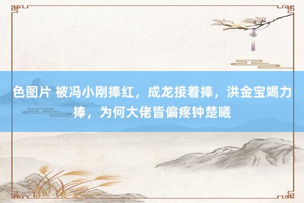 色图片 被冯小刚捧红，成龙接着捧，洪金宝竭力捧，为何大佬皆偏疼钟楚曦