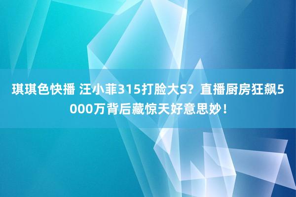 琪琪色快播 汪小菲315打脸大S？直播厨房狂飙5000万背后藏惊天好意思妙！