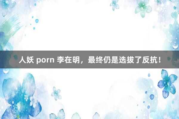 人妖 porn 李在明，最终仍是选拔了反抗！