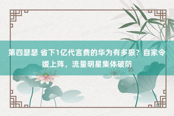 第四瑟瑟 省下1亿代言费的华为有多狠？自家令嫒上阵，流量明星集体破防