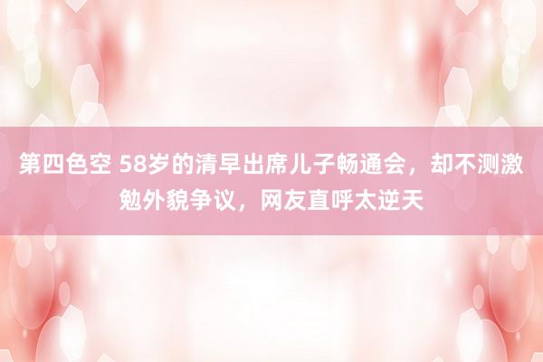第四色空 58岁的清早出席儿子畅通会，却不测激勉外貌争议，网友直呼太逆天