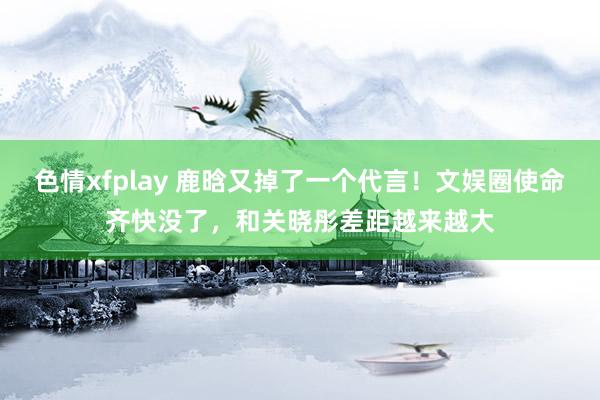 色情xfplay 鹿晗又掉了一个代言！文娱圈使命齐快没了，和关晓彤差距越来越大