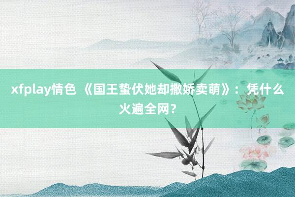 xfplay情色 《国王蛰伏她却撒娇卖萌》：凭什么火遍全网？