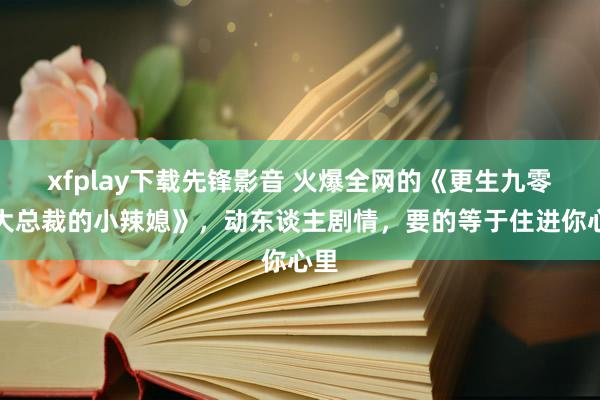 xfplay下载先锋影音 火爆全网的《更生九零：大总裁的小辣媳》，动东谈主剧情，要的等于住进你心里