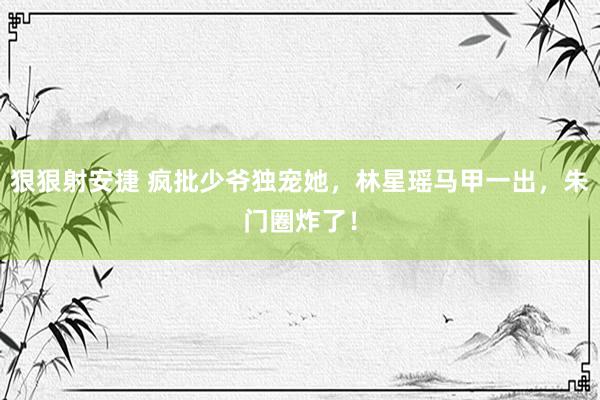 狠狠射安捷 疯批少爷独宠她，林星瑶马甲一出，朱门圈炸了！