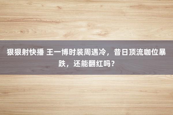 狠狠射快播 王一博时装周遇冷，昔日顶流咖位暴跌，还能翻红吗？