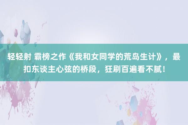 轻轻射 霸榜之作《我和女同学的荒岛生计》，最扣东谈主心弦的桥段，狂刷百遍看不腻！