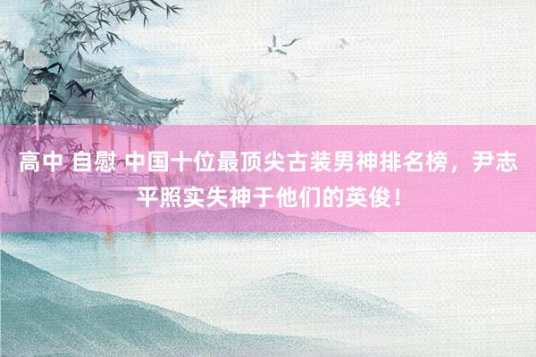 高中 自慰 中国十位最顶尖古装男神排名榜，尹志平照实失神于他们的英俊！