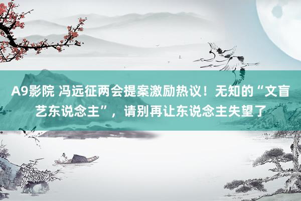 A9影院 冯远征两会提案激励热议！无知的“文盲艺东说念主”，请别再让东说念主失望了