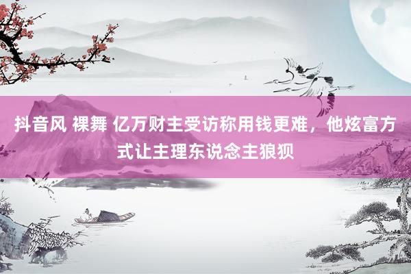 抖音风 裸舞 亿万财主受访称用钱更难，他炫富方式让主理东说念主狼狈