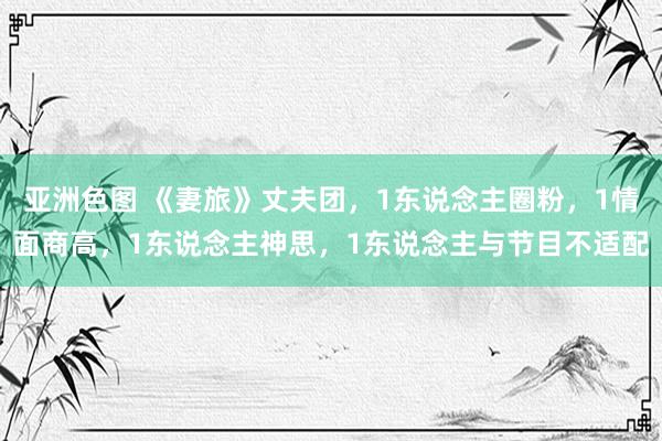 亚洲色图 《妻旅》丈夫团，1东说念主圈粉，1情面商高，1东说念主神思，1东说念主与节目不适配