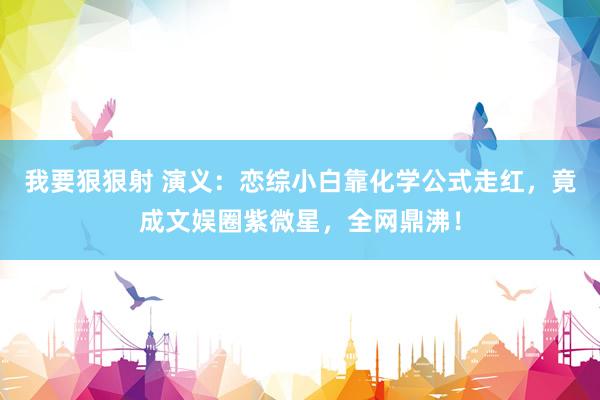 我要狠狠射 演义：恋综小白靠化学公式走红，竟成文娱圈紫微星，全网鼎沸！