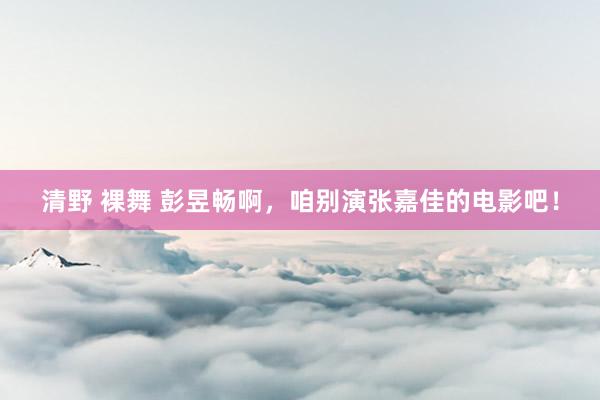 清野 裸舞 彭昱畅啊，咱别演张嘉佳的电影吧！