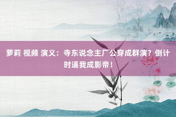 萝莉 视频 演义：寺东说念主厂公穿成群演？倒计时逼我成影帝！