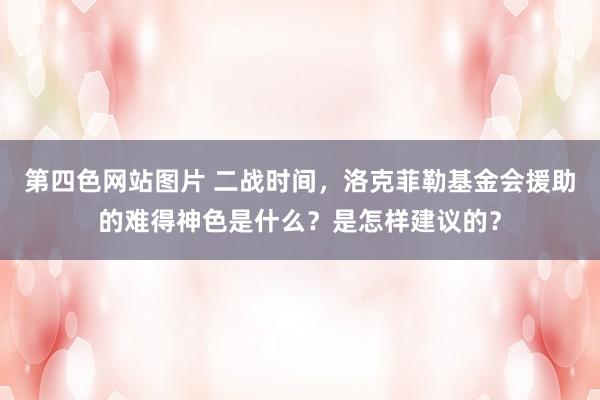 第四色网站图片 二战时间，洛克菲勒基金会援助的难得神色是什么？是怎样建议的？