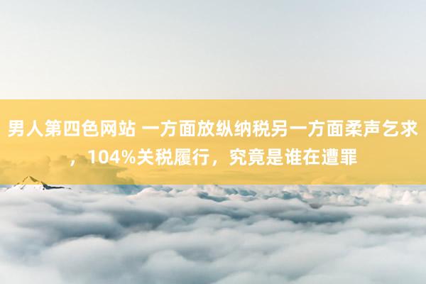 男人第四色网站 一方面放纵纳税另一方面柔声乞求，104%关税履行，究竟是谁在遭罪