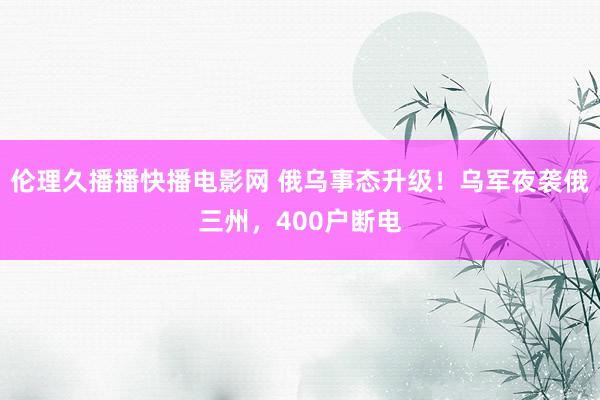 伦理久播播快播电影网 俄乌事态升级！乌军夜袭俄三州，400户断电