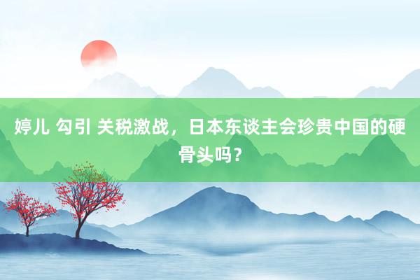 婷儿 勾引 关税激战，日本东谈主会珍贵中国的硬骨头吗？