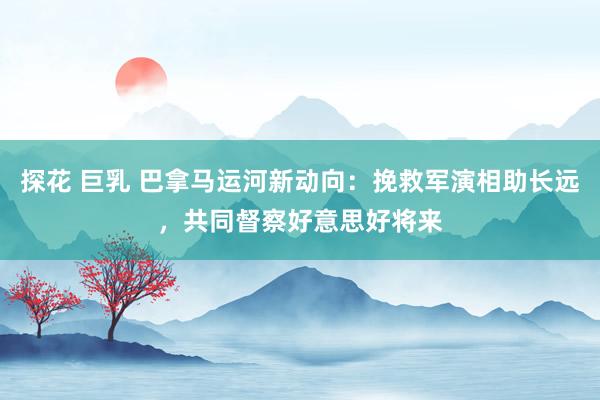 探花 巨乳 巴拿马运河新动向：挽救军演相助长远，共同督察好意思好将来