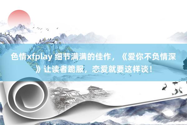 色情xfplay 细节满满的佳作，《爱你不负情深》让读者跪服，恋爱就要这样谈！