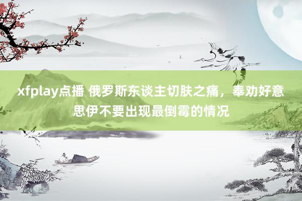 xfplay点播 俄罗斯东谈主切肤之痛，奉劝好意思伊不要出现最倒霉的情况