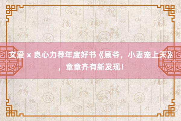 文爱 x 良心力荐年度好书《顾爷，小妻宠上天》，章章齐有新发现！