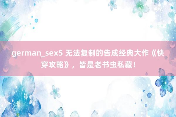 german_sex5 无法复制的告成经典大作《快穿攻略》，皆是老书虫私藏！