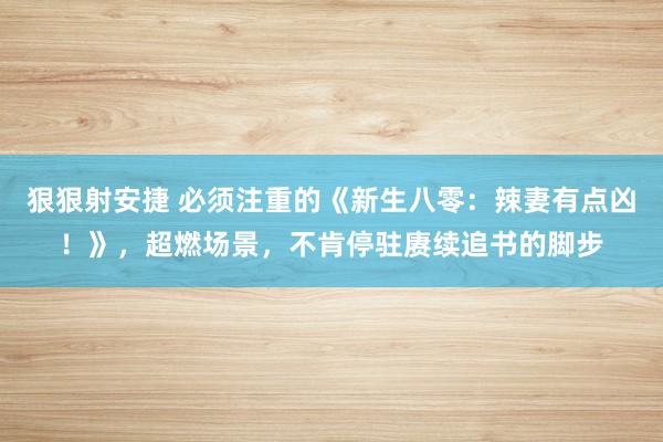 狠狠射安捷 必须注重的《新生八零：辣妻有点凶！》，超燃场景，不肯停驻赓续追书的脚步